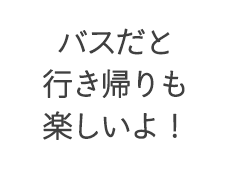 バスだと行き帰りも楽しいよ！